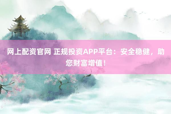 网上配资官网 正规投资APP平台：安全稳健，助您财富增值！