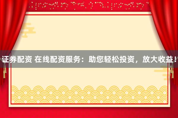 证券配资 在线配资服务：助您轻松投资，放大收益！
