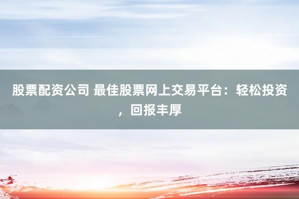 股票配资公司 最佳股票网上交易平台：轻松投资，回报丰厚
