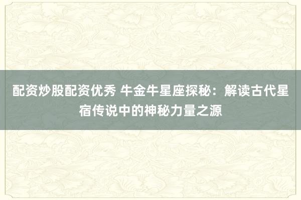 配资炒股配资优秀 牛金牛星座探秘：解读古代星宿传说中的神秘力量之源