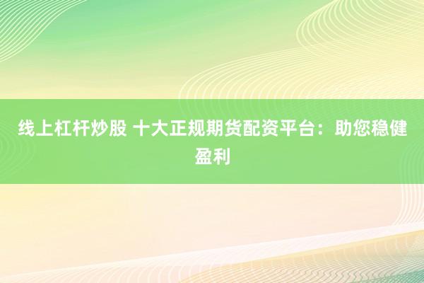 线上杠杆炒股 十大正规期货配资平台：助您稳健盈利