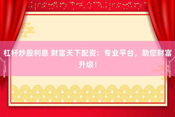 杠杆炒股利息 财富天下配资：专业平台，助您财富升级！