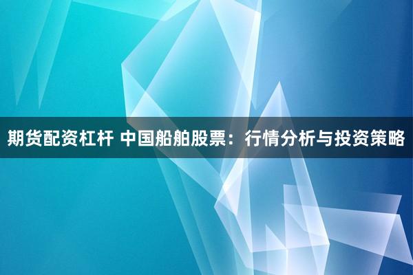 期货配资杠杆 中国船舶股票：行情分析与投资策略