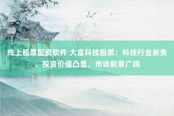 线上股票配资软件 大富科技股票：科技行业新贵，投资价值凸显，市场前景广阔