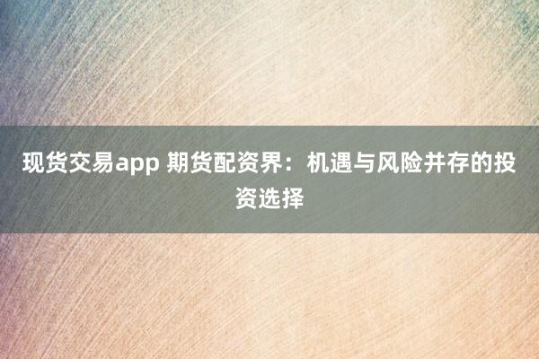 现货交易app 期货配资界：机遇与风险并存的投资选择