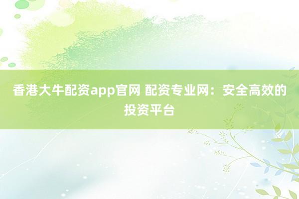 香港大牛配资app官网 配资专业网：安全高效的投资平台