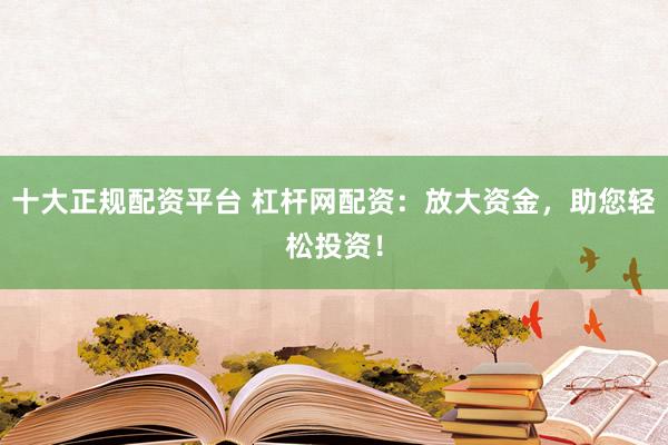 十大正规配资平台 杠杆网配资：放大资金，助您轻松投资！
