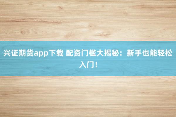 兴证期货app下载 配资门槛大揭秘：新手也能轻松入门！