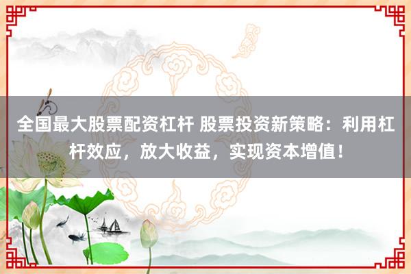 全国最大股票配资杠杆 股票投资新策略：利用杠杆效应，放大收益，实现资本增值！