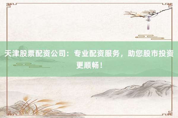 天津股票配资公司：专业配资服务，助您股市投资更顺畅！