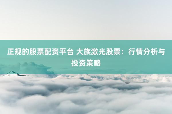 正规的股票配资平台 大族激光股票：行情分析与投资策略