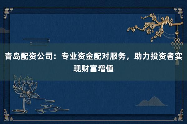 青岛配资公司：专业资金配对服务，助力投资者实现财富增值