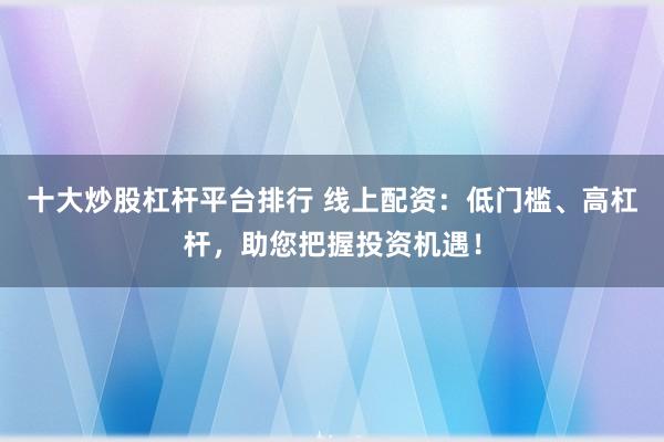十大炒股杠杆平台排行 线上配资：低门槛、高杠杆，助您把握投资机遇！