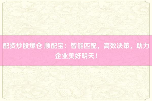 配资炒股爆仓 顺配宝：智能匹配，高效决策，助力企业美好明天！