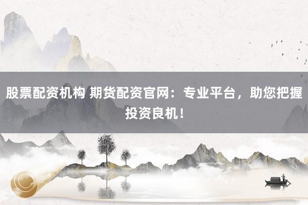 股票配资机构 期货配资官网：专业平台，助您把握投资良机！