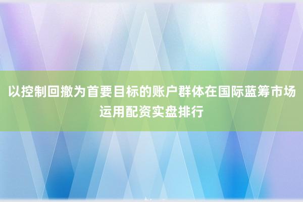以控制回撤为首要目标的账户群体在国际蓝筹市场运用配资实盘排行