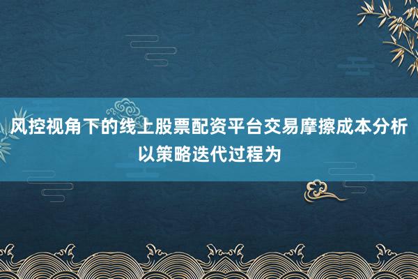 风控视角下的线上股票配资平台交易摩擦成本分析以策略迭代过程为